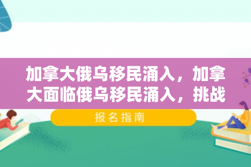 加拿大俄乌移民涌入，加拿大面临俄乌移民涌入，挑战与机遇并存