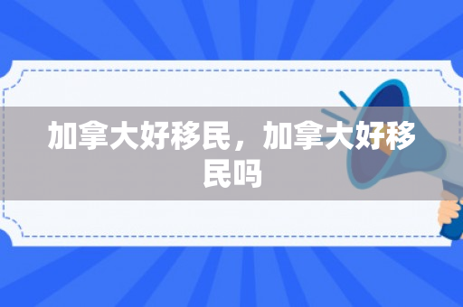 加拿大好移民，加拿大好移民吗