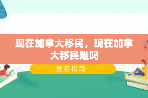 现在加拿大移民，现在加拿大移民难吗