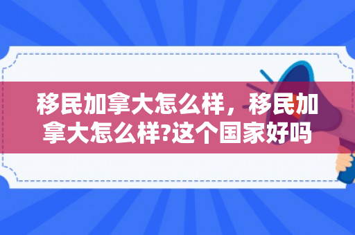 移民加拿大怎么样，移民加拿大怎么样?这个国家好吗?