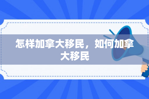怎样加拿大移民，如何加拿大移民