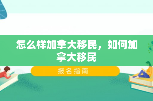 怎么样加拿大移民，如何加拿大移民