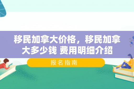 移民加拿大价格，移民加拿大多少钱 费用明细介绍