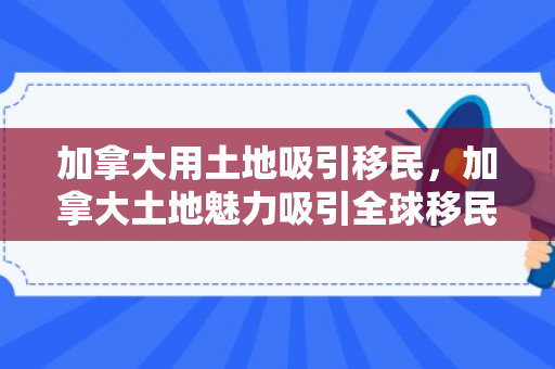 加拿大用土地吸引移民，加拿大土地魅力吸引全球移民