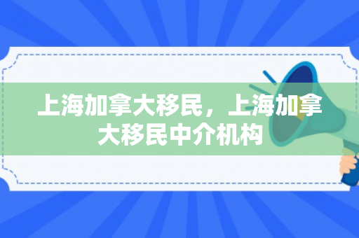上海加拿大移民，上海加拿大移民中介机构