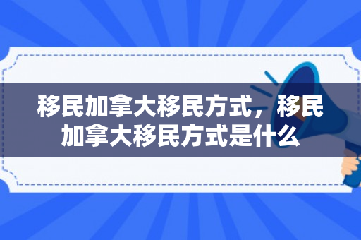 移民加拿大移民方式，移民加拿大移民方式是什么