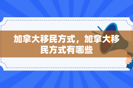 加拿大移民方式，加拿大移民方式有哪些