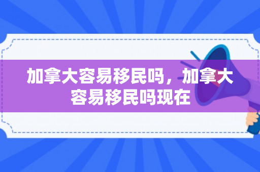 加拿大容易移民吗，加拿大容易移民吗现在