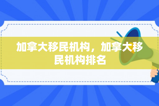 加拿大移民机构，加拿大移民机构排名