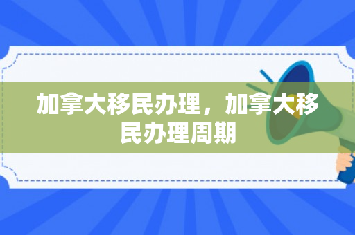 加拿大移民办理，加拿大移民办理周期