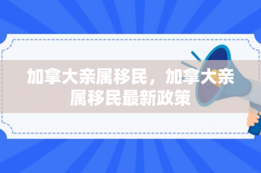 加拿大亲属移民，加拿大亲属移民最新政策