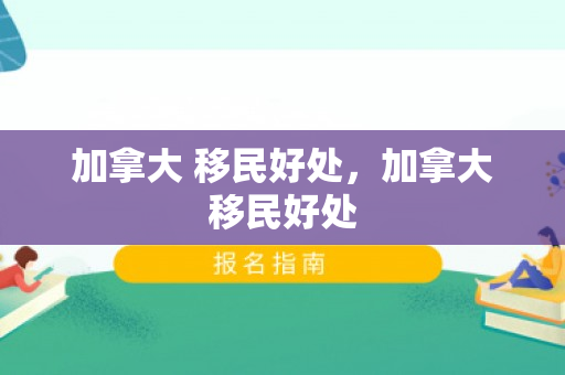 加拿大 移民好处，加拿大移民好处