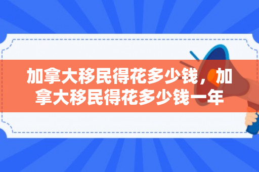 加拿大移民得花多少钱，加拿大移民得花多少钱一年
