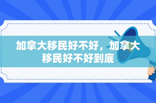 加拿大移民好不好，加拿大移民好不好到底