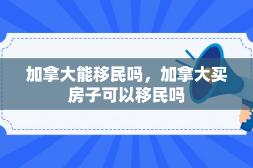加拿大能移民吗，加拿大买房子可以移民吗