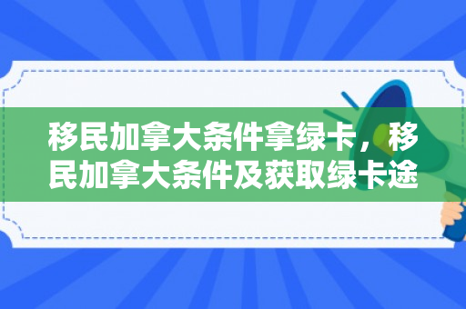 移民加拿大条件拿绿卡，移民加拿大条件及获取绿卡途径