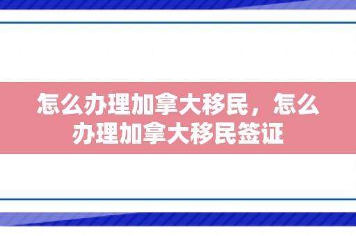 怎么办理加拿大移民，怎么办理加拿大移民签证