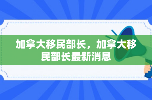 加拿大移民部长，加拿大移民部长最新消息