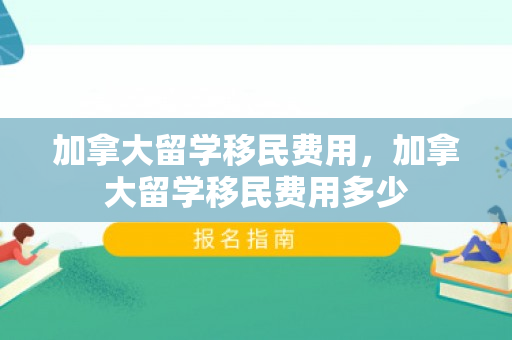 加拿大留学移民费用，加拿大留学移民费用多少