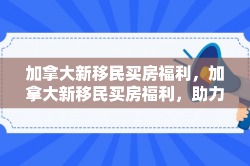 加拿大新移民买房福利，加拿大新移民买房福利，助力新移民安家落户