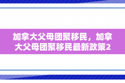 加拿大父母团聚移民，加拿大父母团聚移民最新政策2024