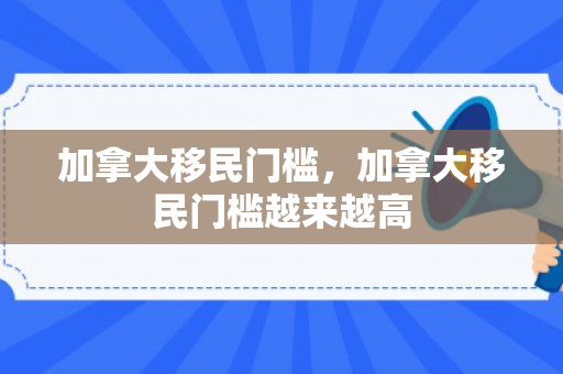 加拿大移民门槛，加拿大移民门槛越来越高