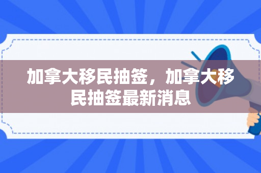 加拿大移民抽签，加拿大移民抽签最新消息