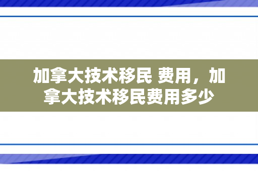 加拿大技术移民 费用，加拿大技术移民费用多少