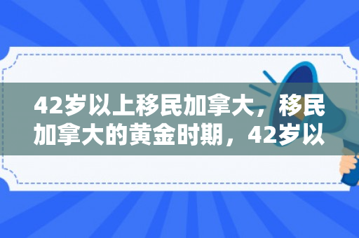 42岁以上移民加拿大，移民加拿大的黄金时期，42岁以上的新篇章