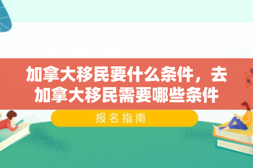 加拿大移民要什么条件，去加拿大移民需要哪些条件