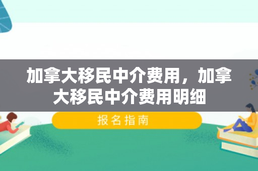 加拿大移民中介费用，加拿大移民中介费用明细