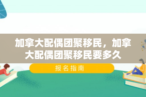 加拿大配偶团聚移民，加拿大配偶团聚移民要多久
