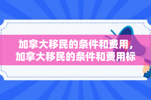 加拿大移民的条件和费用，加拿大移民的条件和费用标准