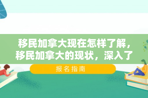 移民加拿大现在怎样了解，移民加拿大的现状，深入了解的过程