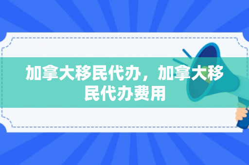加拿大移民代办，加拿大移民代办费用