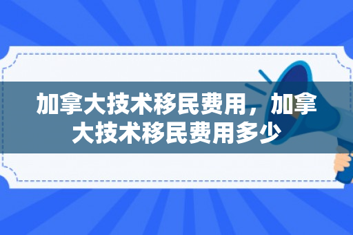 加拿大技术移民费用，加拿大技术移民费用多少
