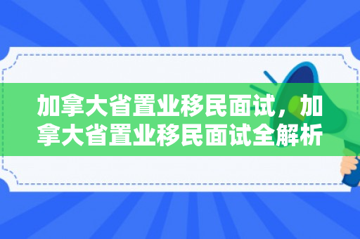 加拿大省置业移民面试，加拿大省置业移民面试全解析