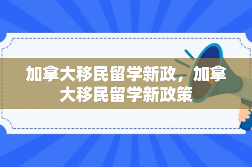 加拿大移民留学新政，加拿大移民留学新政策