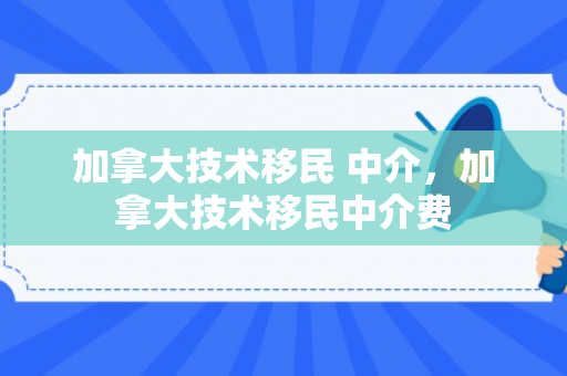 加拿大技术移民 中介，加拿大技术移民中介费