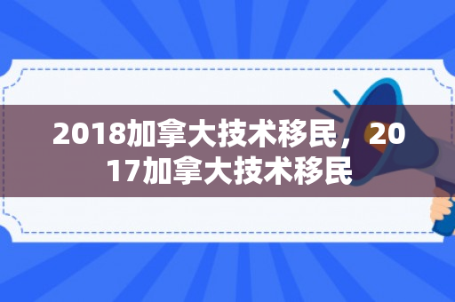 2018加拿大技术移民，2017加拿大技术移民