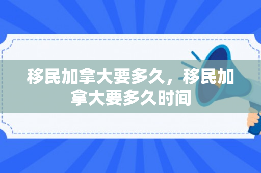 移民加拿大要多久，移民加拿大要多久时间