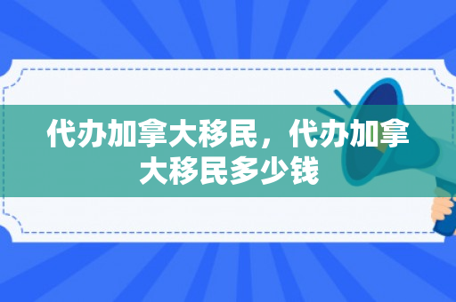 代办加拿大移民，代办加拿大移民多少钱