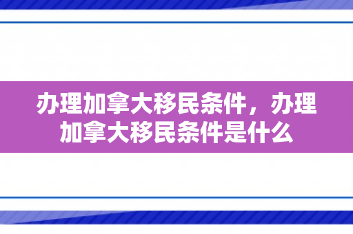 办理加拿大移民条件，办理加拿大移民条件是什么