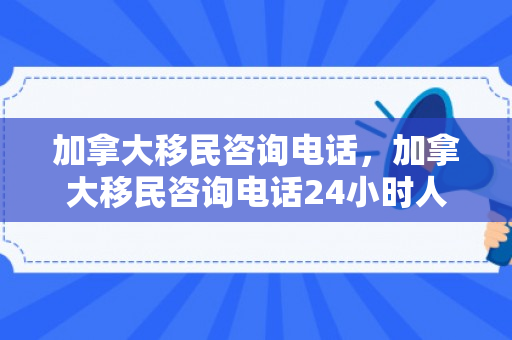 加拿大移民咨询电话，加拿大移民咨询电话24小时人工服务