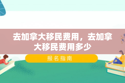 去加拿大移民费用，去加拿大移民费用多少