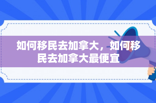 如何移民去加拿大，如何移民去加拿大最便宜