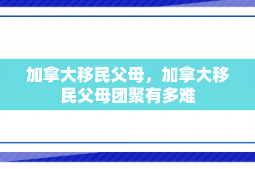 加拿大移民父母，加拿大移民父母团聚有多难