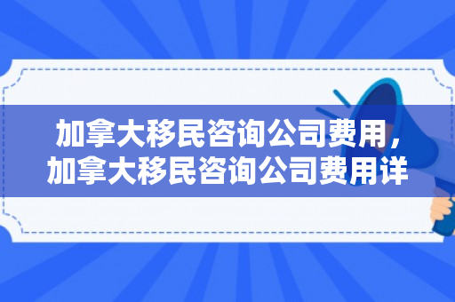 加拿大移民咨询公司费用，加拿大移民咨询公司费用详解