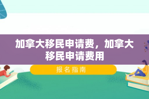 加拿大移民申请费，加拿大移民申请费用