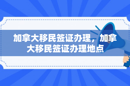 加拿大移民签证办理，加拿大移民签证办理地点